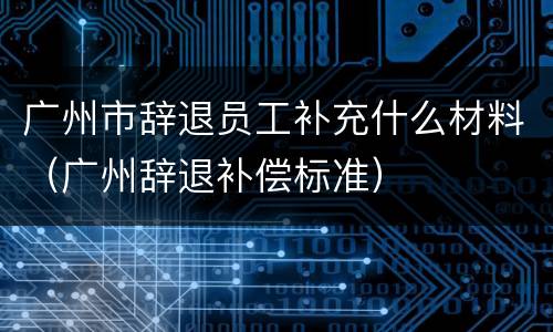 广州市辞退员工补充什么材料（广州辞退补偿标准）