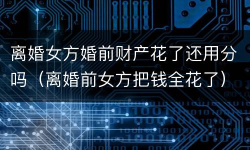 离婚女方婚前财产花了还用分吗（离婚前女方把钱全花了）