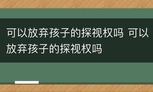 可以放弃孩子的探视权吗 可以放弃孩子的探视权吗