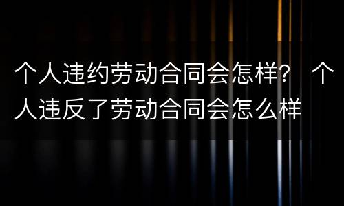 个人违约劳动合同会怎样？ 个人违反了劳动合同会怎么样