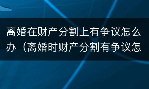 离婚在财产分割上有争议怎么办（离婚时财产分割有争议怎么办）