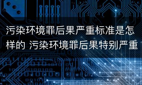 污染环境罪后果严重标准是怎样的 污染环境罪后果特别严重标准