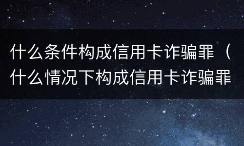 什么条件构成信用卡诈骗罪（什么情况下构成信用卡诈骗罪）