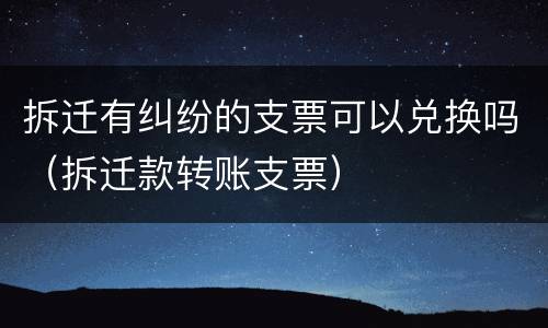拆迁有纠纷的支票可以兑换吗（拆迁款转账支票）