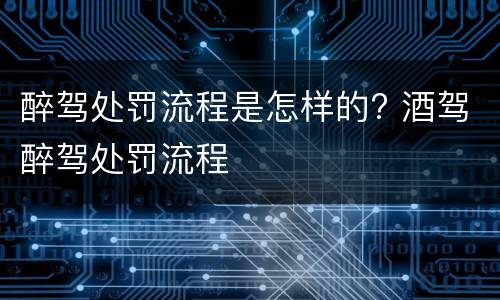醉驾处罚流程是怎样的? 酒驾醉驾处罚流程