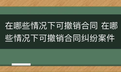 在哪些情况下可撤销合同 在哪些情况下可撤销合同纠纷案件