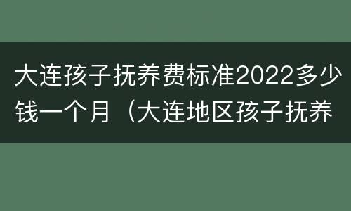 大连孩子抚养费标准2022多少钱一个月（大连地区孩子抚养费标准）