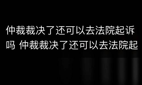 仲裁裁决了还可以去法院起诉吗 仲裁裁决了还可以去法院起诉吗要多久