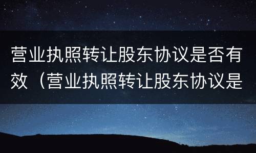 营业执照转让股东协议是否有效（营业执照转让股东协议是否有效呢）