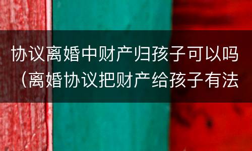 协议离婚中财产归孩子可以吗（离婚协议把财产给孩子有法律效力吗）