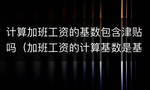 计算加班工资的基数包含津贴吗（加班工资的计算基数是基本工资吗）