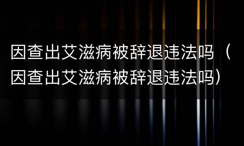 因查出艾滋病被辞退违法吗（因查出艾滋病被辞退违法吗）