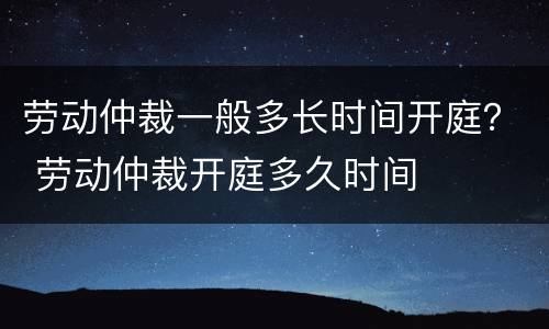 劳动仲裁一般多长时间开庭？ 劳动仲裁开庭多久时间