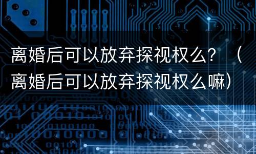 离婚后可以放弃探视权么？（离婚后可以放弃探视权么嘛）