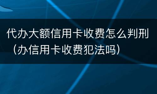 代办大额信用卡收费怎么判刑（办信用卡收费犯法吗）