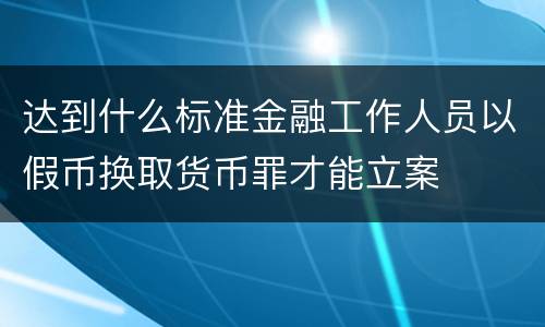 达到什么标准金融工作人员以假币换取货币罪才能立案