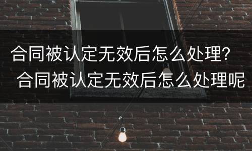 合同被认定无效后怎么处理？ 合同被认定无效后怎么处理呢