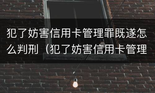 犯了妨害信用卡管理罪既遂怎么判刑（犯了妨害信用卡管理罪既遂怎么判刑呢）