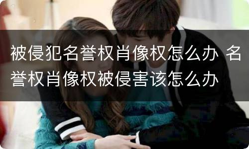 被侵犯名誉权肖像权怎么办 名誉权肖像权被侵害该怎么办