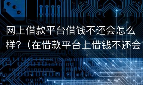 网上借款平台借钱不还会怎么样?（在借款平台上借钱不还会怎样）