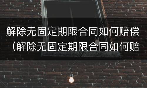 解除无固定期限合同如何赔偿（解除无固定期限合同如何赔偿员工）