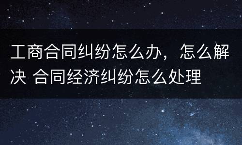 工商合同纠纷怎么办，怎么解决 合同经济纠纷怎么处理
