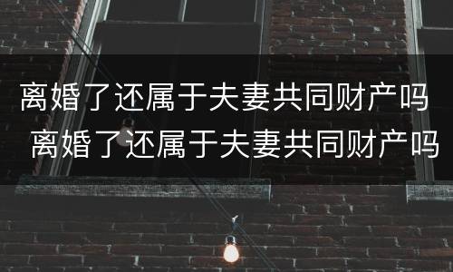 离婚了还属于夫妻共同财产吗 离婚了还属于夫妻共同财产吗知乎