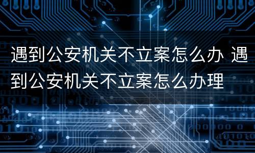 遇到公安机关不立案怎么办 遇到公安机关不立案怎么办理