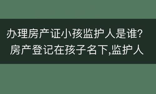 办理房产证小孩监护人是谁？ 房产登记在孩子名下,监护人可以变更吗