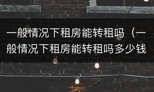 一般情况下租房能转租吗（一般情况下租房能转租吗多少钱）
