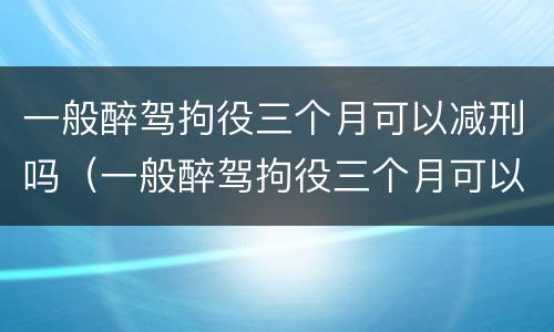 一般醉驾拘役三个月可以减刑吗（一般醉驾拘役三个月可以减刑吗多少钱）