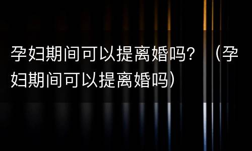 孕妇期间可以提离婚吗？（孕妇期间可以提离婚吗）