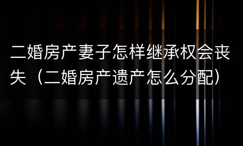二婚房产妻子怎样继承权会丧失（二婚房产遗产怎么分配）