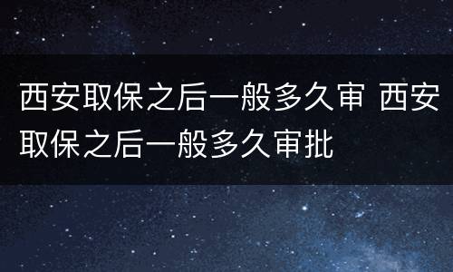 西安取保之后一般多久审 西安取保之后一般多久审批