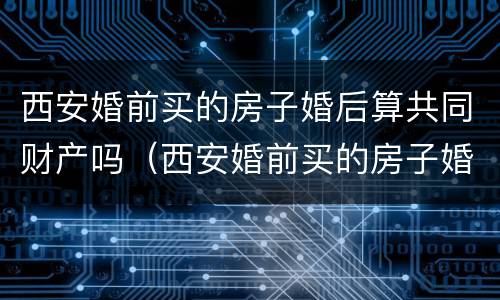 西安婚前买的房子婚后算共同财产吗（西安婚前买的房子婚后算共同财产吗知乎）