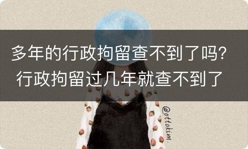 多年的行政拘留查不到了吗？ 行政拘留过几年就查不到了