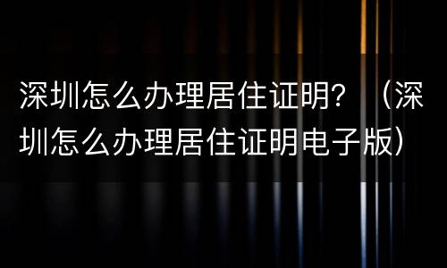 深圳怎么办理居住证明？（深圳怎么办理居住证明电子版）