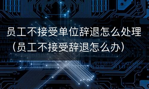 员工不接受单位辞退怎么处理（员工不接受辞退怎么办）