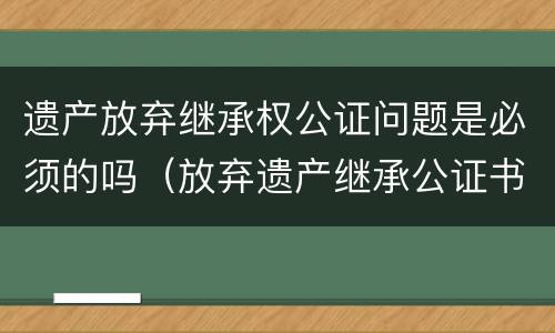 遗产放弃继承权公证问题是必须的吗（放弃遗产继承公证书有效期是多长时间）