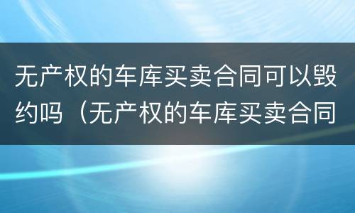 无产权的车库买卖合同可以毁约吗（无产权的车库买卖合同可以毁约吗知乎）