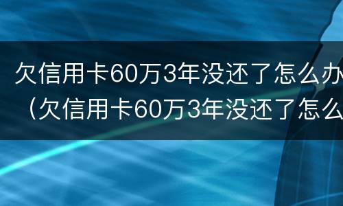 欠信用卡60万3年没还了怎么办（欠信用卡60万3年没还了怎么办呢）