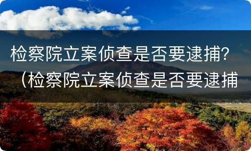 检察院立案侦查是否要逮捕？（检察院立案侦查是否要逮捕呢）