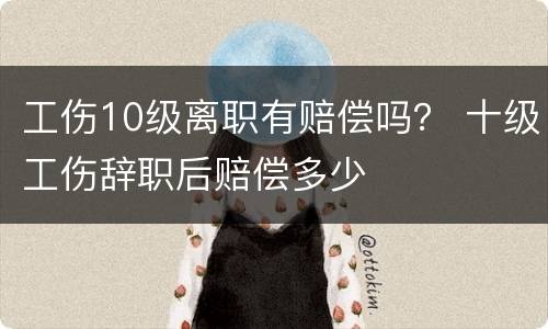 工伤10级离职有赔偿吗？ 十级工伤辞职后赔偿多少