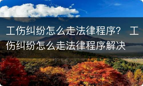 工伤纠纷怎么走法律程序？ 工伤纠纷怎么走法律程序解决