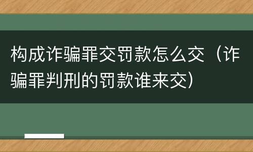 构成诈骗罪交罚款怎么交（诈骗罪判刑的罚款谁来交）