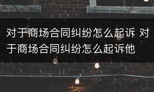 对于商场合同纠纷怎么起诉 对于商场合同纠纷怎么起诉他