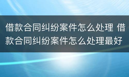 借款合同纠纷案件怎么处理 借款合同纠纷案件怎么处理最好