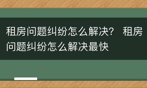 租房问题纠纷怎么解决？ 租房问题纠纷怎么解决最快