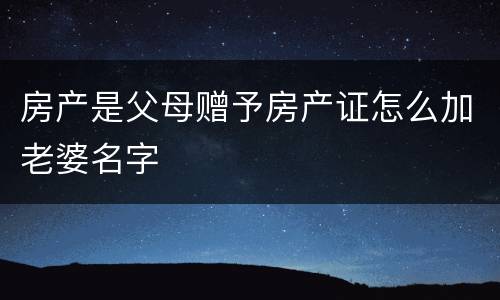 房产是父母赠予房产证怎么加老婆名字
