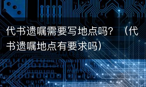 代书遗嘱需要写地点吗？（代书遗嘱地点有要求吗）